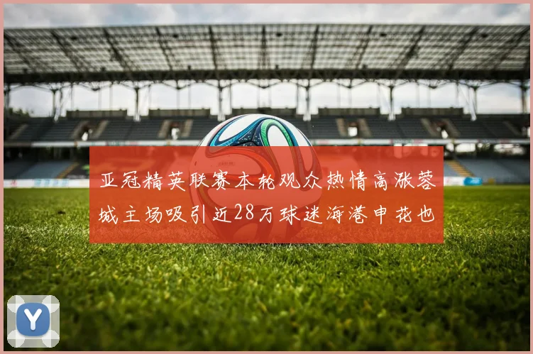 亚冠精英联赛本轮观众热情高涨蓉城主场吸引近28万球迷海港申花也超万人到场