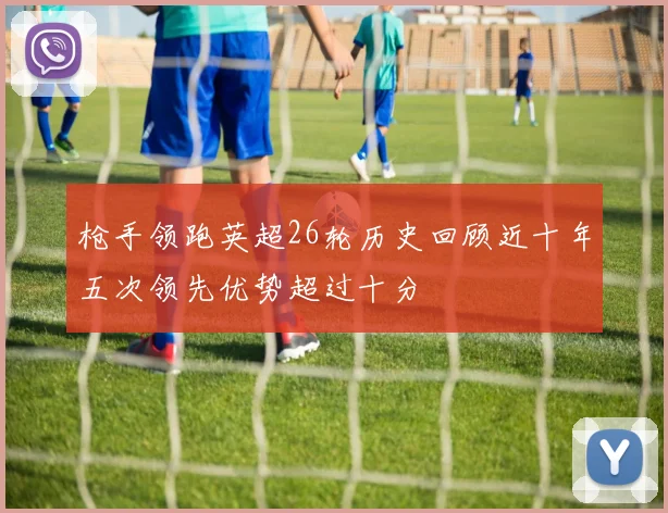 枪手领跑英超26轮历史回顾近十年五次领先优势超过十分