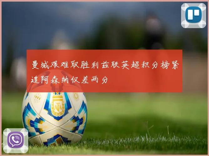 曼城艰难取胜利兹联英超积分榜紧追阿森纳仅差两分