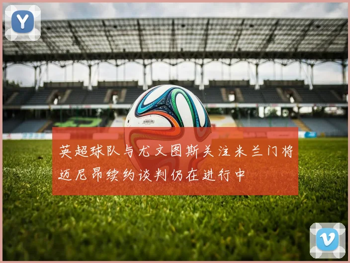 英超球队与尤文图斯关注米兰门将迈尼昂续约谈判仍在进行中