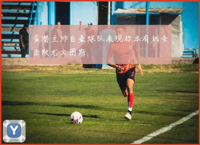 黄潜主帅自豪球队表现称本有机会击败尤文图斯