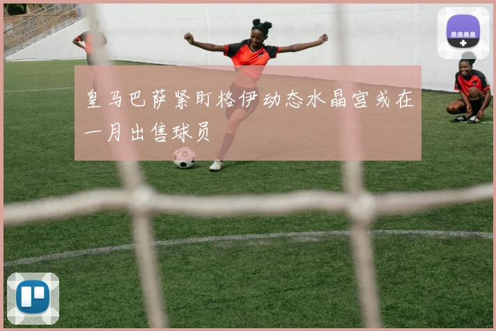 皇马巴萨紧盯格伊动态水晶宫或在一月出售球员