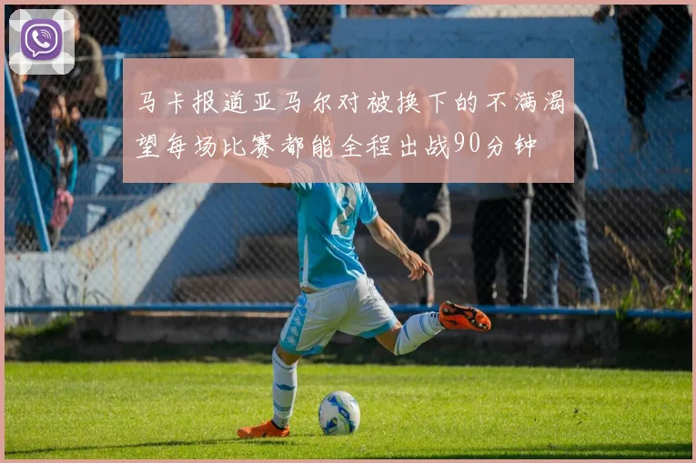马卡报道亚马尔对被换下的不满渴望每场比赛都能全程出战90分钟