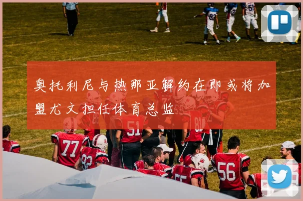 奥托利尼与热那亚解约在即或将加盟尤文担任体育总监