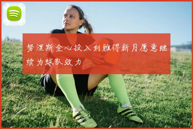 努涅斯全心投入利雅得新月愿意继续为球队效力