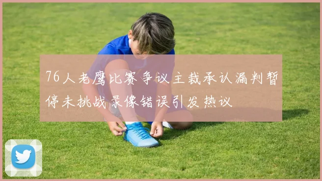 76人老鹰比赛争议主裁承认漏判暂停未挑战录像错误引发热议