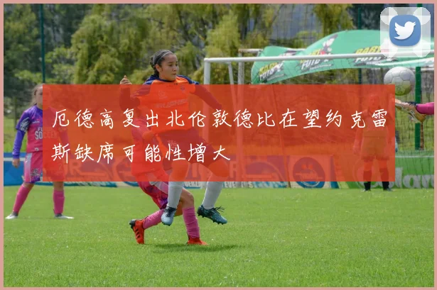 厄德高复出北伦敦德比在望约克雷斯缺席可能性增大