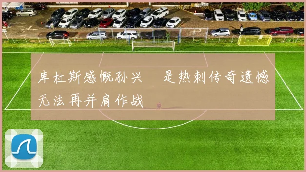 库杜斯感慨孙兴慜是热刺传奇遗憾无法再并肩作战