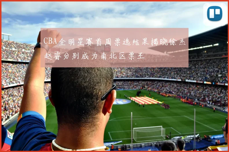 CBA全明星赛首周票选结果揭晓徐杰赵睿分别成为南北区票王