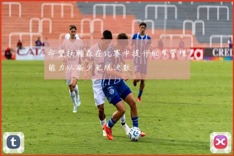 希望杨瀚森在比赛中提升细节管理能力以减少犯规次数