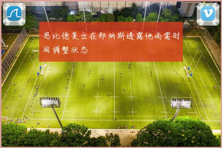 恩比德复出在即纳斯透露他尚需时间调整状态