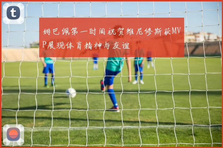 姆巴佩第一时间祝贺维尼修斯获MVP展现体育精神与友谊