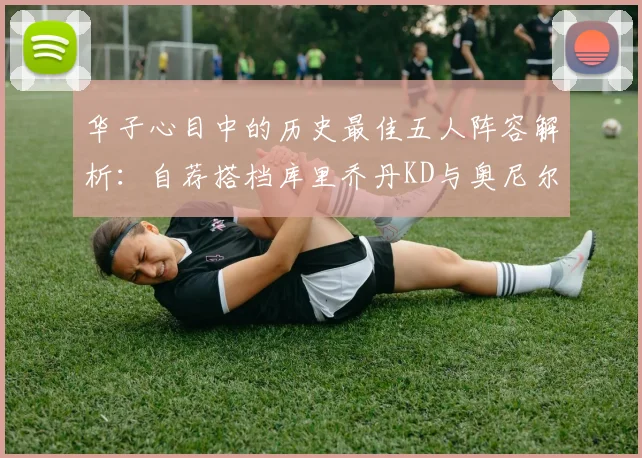 华子心目中的历史最佳五人阵容解析：自荐搭档库里乔丹KD与奥尼尔共襄盛举
