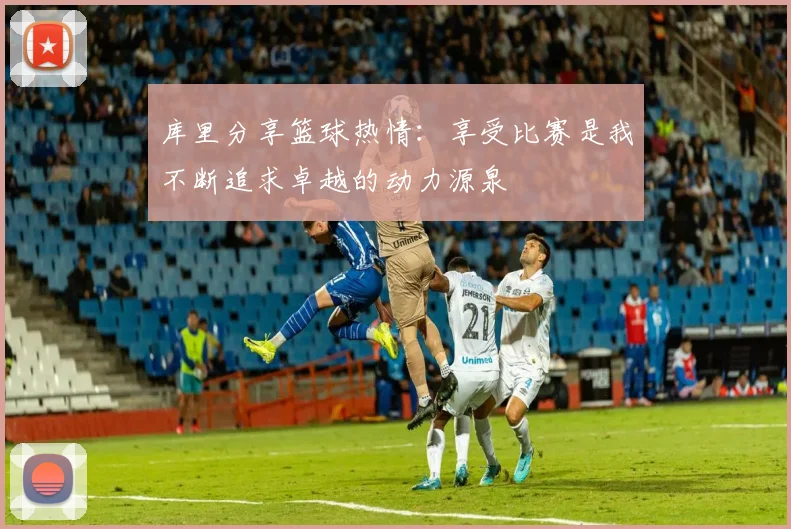 库里分享篮球热情：享受比赛是我不断追求卓越的动力源泉