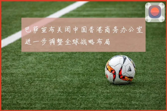 巴萨宣布关闭中国香港商务办公室进一步调整全球战略布局