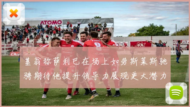基翁称萨利巴在场上如劳斯莱斯驰骋期待他提升领导力展现更大潜力